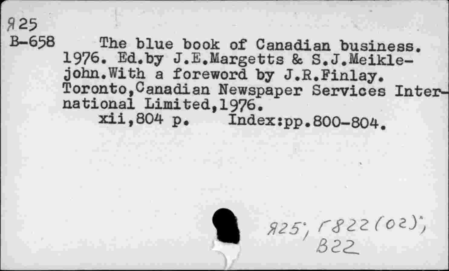 ﻿B—658	The blue book of Canadian business,
1976. Ed.by J.E.Margetts & S.J.Meikle-john.With a foreword by J.R.Finlay. Toronto,Canadian Newspaper Services International Limited,1976.
xii,804 p. Index:pp.800-804.